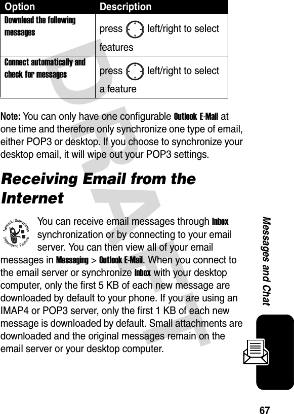 DRAFT 67Messages and ChatNote: You can only have one configurable Outlook E-Mail at one time and therefore only synchronize one type of email, either POP3 or desktop. If you choose to synchronize your desktop email, it will wipe out your POP3 settings.Receiving Email from the InternetYou can receive email messages through Inbox synchronization or by connecting to your email server. You can then view all of your email messages in Messaging &gt; Outlook E-Mail. When you connect to the email server or synchronize Inbox with your desktop computer, only the first 5 KB of each new message are downloaded by default to your phone. If you are using an IMAP4 or POP3 server, only the first 1 KB of each new message is downloaded by default. Small attachments are downloaded and the original messages remain on the email server or your desktop computer.Download the following messagespress left/right to select featuresConnect automatically and check for messagespress left/right to select a featureOption Description