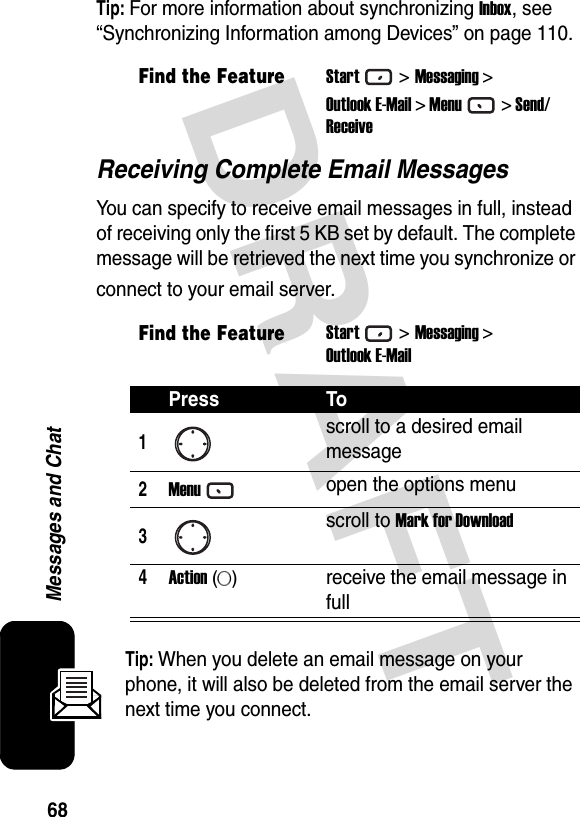 68Messages and ChatDRAFT Tip: For more information about synchronizing Inbox, see “Synchronizing Information among Devices” on page 110.Receiving Complete Email MessagesYou can specify to receive email messages in full, instead of receiving only the first 5 KB set by default. The complete message will be retrieved the next time you synchronize or connect to your email server.Tip: When you delete an email message on your phone, it will also be deleted from the email server the next time you connect.Find the FeatureStart&gt;Messaging &gt;Outlook E-Mail &gt; Menu&gt; Send/ReceiveFind the FeatureStart&gt;Messaging &gt;Outlook E-MailPress To1scroll to a desired email message2Menuopen the options menu3scroll to Mark for Download4Action (A)receive the email message in full