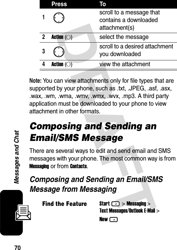 70Messages and ChatDRAFT Note: You can view attachments only for file types that are supported by your phone, such as .txt, .JPEG, .asf, .asx, .wax, .wm, .wma, .wmv, .wmx, .wvx, .mp3. A third party application must be downloaded to your phone to view attachment in other formats.Composing and Sending an Email/SMS MessageThere are several ways to edit and send email and SMS messages with your phone. The most common way is from Messaging or from Contacts.Composing and Sending an Email/SMS Message from MessagingPress To1scroll to a message that contains a downloaded attachment(s)2Action (A)select the message3scroll to a desired attachment you downloaded4Action (A)view the attachmentFind the FeatureStart&gt;Messaging &gt;Text Messages/Outlook E-Mail &gt;New