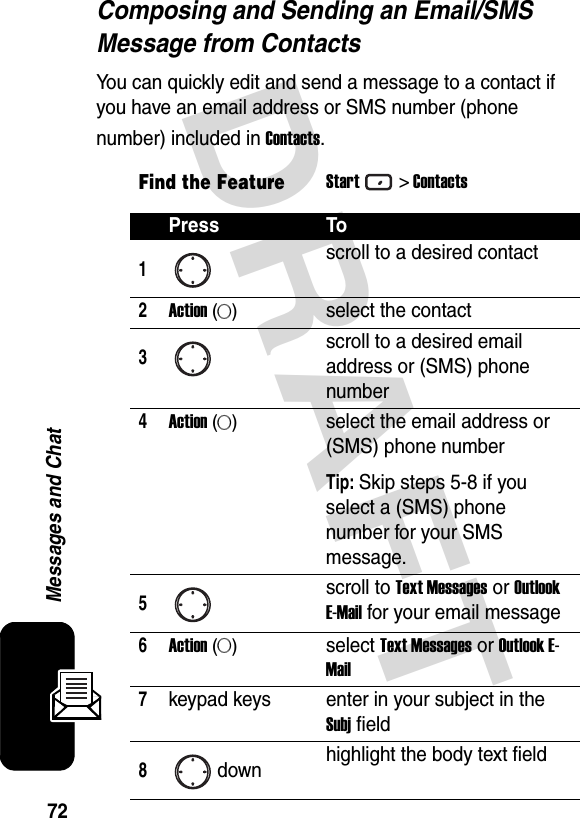 72Messages and ChatDRAFT Composing and Sending an Email/SMS Message from ContactsYou can quickly edit and send a message to a contact if you have an email address or SMS number (phone number) included in Contacts.Find the FeatureStart&gt; ContactsPress To1scroll to a desired contact2Action (A)select the contact3scroll to a desired email address or (SMS) phone number4Action (A)select the email address or (SMS) phone numberTip: Skip steps 5-8 if you select a (SMS) phone number for your SMS message.5scroll to Text Messages or Outlook E-Mail for your email message6Action (A)select Text Messages or Outlook E-Mail7keypad keys enter in your subject in the Subj field8down highlight the body text field