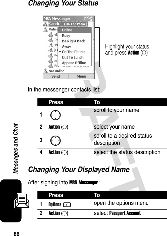 86Messages and ChatDRAFT Changing Your StatusIn the messenger contacts list:Changing Your Displayed NameAfter signing into MSN Messenger:Press To1scroll to your name2Action (A)select your name3scroll to a desired status description4Action (A)select the status descriptionPress To1Optionsopen the options menu2Action (A)select Passport AccountHighlight your status and press Action (A)