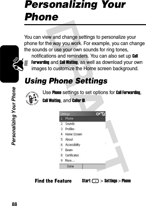 DRAFT 88Personalizing Your PhonePersonalizing Your PhoneYou can view and change settings to personalize your phone for the way you work. For example, you can change the sounds or use your own sounds for ring tones, notifications and reminders. You can also set up Call Forwarding and Call Waiting, as well as download your own images to customize the Home screen background.Using Phone SettingsUse Phone settings to set options for Call Forwarding, Call Waiting, and Caller ID.Find the FeatureStart&gt;Settings &gt; Phone