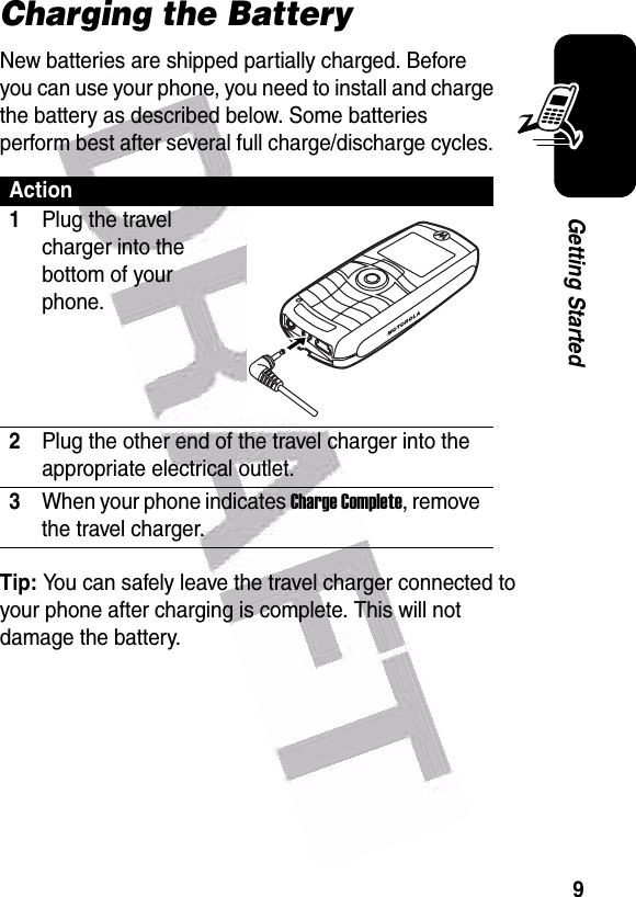  9Getting StartedCharging the BatteryNew batteries are shipped partially charged. Before you can use your phone, you need to install and charge the battery as described below. Some batteries perform best after several full charge/discharge cycles. Tip: You can safely leave the travel charger connected to your phone after charging is complete. This will not damage the battery.Action1Plug the travel charger into the bottom of your phone.2Plug the other end of the travel charger into the appropriate electrical outlet.3When your phone indicates Charge Complete, remove the travel charger.