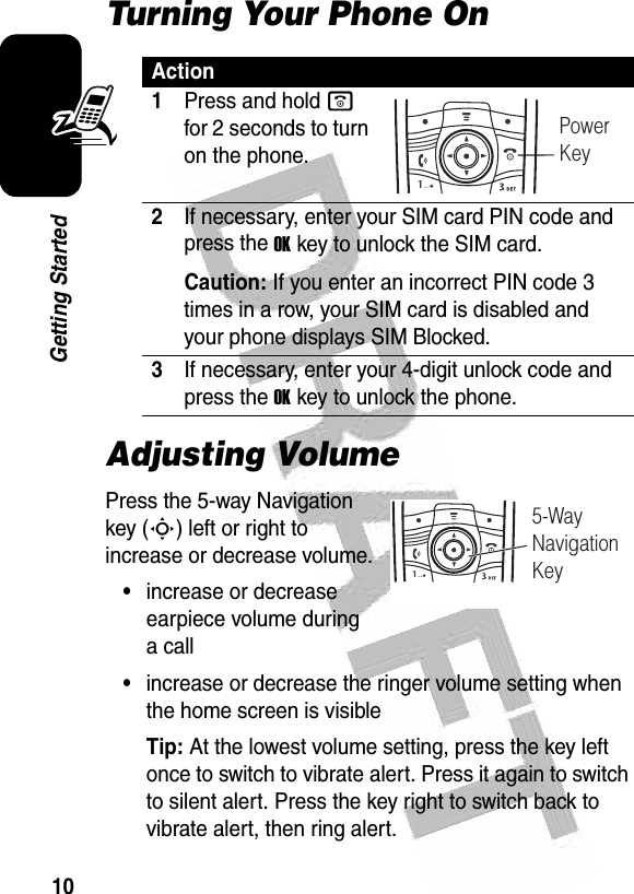  10Getting StartedTurning Your Phone OnAdjusting VolumePress the 5-way Navigation key (S) left or right to increase or decrease volume.•increase or decrease earpiece volume during a call•increase or decrease the ringer volume setting when the home screen is visibleTip: At the lowest volume setting, press the key left once to switch to vibrate alert. Press it again to switch to silent alert. Press the key right to switch back to vibrate alert, then ring alert.Action1Press and hold o for 2 seconds to turn on the phone.2If necessary, enter your SIM card PIN code and press the OKkey to unlock the SIM card.Caution: If you enter an incorrect PIN code 3 times in a row, your SIM card is disabled and your phone displays SIM Blocked.3If necessary, enter your 4-digit unlock code and press the OKkey to unlock the phone.PowerKey5-WayNavigationKey