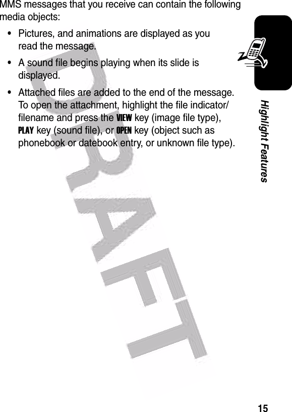  15Highlight FeaturesMMS messages that you receive can contain the following media objects:•Pictures, and animations are displayed as you read the message.•A sound file begins playing when its slide is displayed.•Attached files are added to the end of the message. To open the attachment, highlight the file indicator/filename and press the VIEWkey (image file type), PLAYkey (sound file), or OPENkey (object such as phonebook or datebook entry, or unknown file type). 