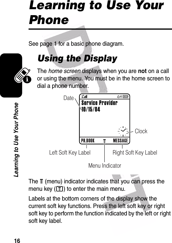  16Learning to Use Your PhoneLearning to Use Your PhoneSee page 1 for a basic phone diagram.Using the DisplayThe home screen displays when you are not on a call or using the menu. You must be in the home screen to dial a phone number.The H (menu) indicator indicates that you can press the menu key (M) to enter the main menu.Labels at the bottom corners of the display show the current soft key functions. Press the left soft key or right soft key to perform the function indicated by the left or right soft key label.040078oPH.BOOK MESSAGERight Soft Key LabelLeft Soft Key LabelMenu IndicatorClockDateService Provider10/15/04