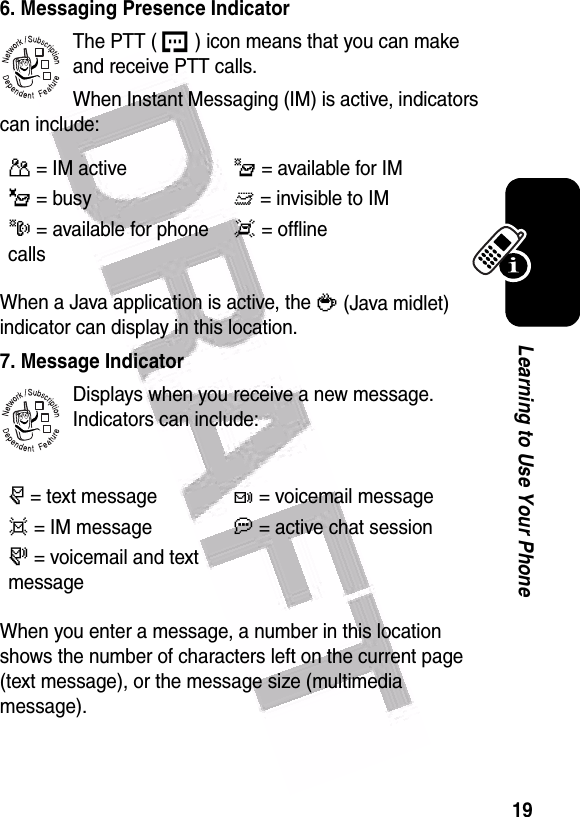  19Learning to Use Your Phone6. Messaging Presence IndicatorThe PTT ( U ) icon means that you can make and receive PTT calls.When Instant Messaging (IM) is active, indicators can include:When a Java application is active, the ` (Java midlet) indicator can display in this location.7. Message IndicatorDisplays when you receive a new message. Indicators can include:When you enter a message, a number in this location shows the number of characters left on the current page (text message), or the message size (multimedia message).P= IM activeI= available for IM_= busyQ= invisible to IMJ= available for phone callsX= offliner= text messaget= voicemail messaged= IM messagea= active chat session s= voicemail and text message032380o032380o