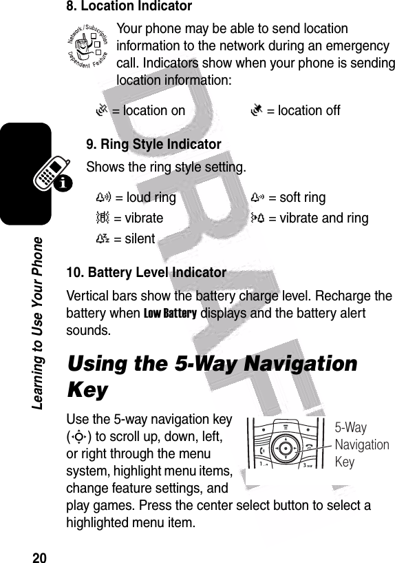  20Learning to Use Your Phone8. Location IndicatorYour phone may be able to send location information to the network during an emergency call. Indicators show when your phone is sending location information:9. Ring Style IndicatorShows the ring style setting.10. Battery Level IndicatorVertical bars show the battery charge level. Recharge the battery when Low Battery displays and the battery alert sounds.Using the 5-Way Navigation KeyUse the 5-way navigation key (S) to scroll up, down, left, or right through the menu system, highlight menu items, change feature settings, and play games. Press the center select button to select a highlighted menu item.Ö= location onÑ= location offy= loud ringz= soft ring|= vibrate}= vibrate and ring{= silent 032380o5-WayNavigationKey