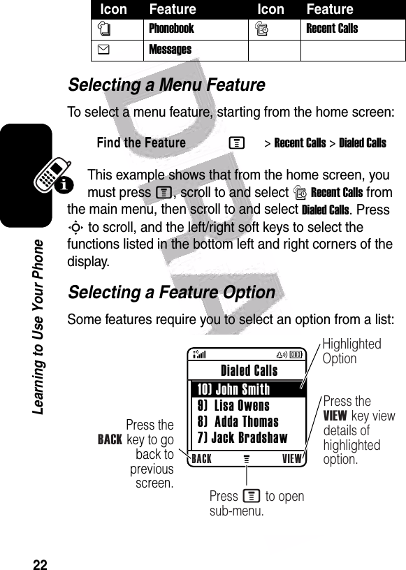  22Learning to Use Your PhoneSelecting a Menu FeatureTo select a menu feature, starting from the home screen:This example shows that from the home screen, you must press M, scroll to and select sRecent Calls from the main menu, then scroll to and select Dialed Calls. Press S to scroll, and the left/right soft keys to select the functions listed in the bottom left and right corners of the display.Selecting a Feature OptionSome features require you to select an option from a list:nPhonebooksRecent CallseMessagesFind the FeatureM&gt;Recent Calls &gt;Dialed Calls Icon Feature  Icon Feature 040082oPress theBACK key to go back to previous screen.BACK VIEW Dialed Calls  10) John Smith 9)  Lisa Owens 8)  Adda Thomas 7) Jack BradshawHighlighted OptionPress the VIEW key view details of highlighted option.Press M to open sub-menu.