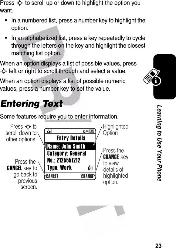  23Learning to Use Your PhonePress S to scroll up or down to highlight the option you want.•In a numbered list, press a number key to highlight the option.•In an alphabetized list, press a key repeatedly to cycle through the letters on the key and highlight the closest matching list option.When an option displays a list of possible values, press S left or right to scroll through and select a value.When an option displays a list of possible numeric values, press a number key to set the value.Entering TextSome features require you to enter information.040083oCANCEL CHANGEPress the CANCEL key to go back to previous screen.Highlighted OptionPress the CHANGE key to view details of highlighted option.Press S to scroll down to other options. Entry Details Name: John SmithCategory: GeneralNo.: 2125551212Type: Work           $