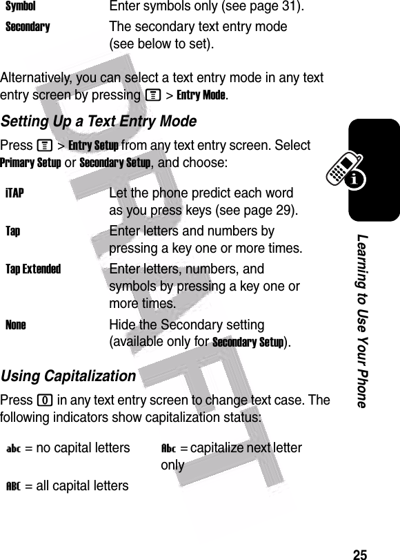  25Learning to Use Your PhoneAlternatively, you can select a text entry mode in any text entry screen by pressing M&gt;Entry Mode.Setting Up a Text Entry ModePress M&gt;Entry Setup from any text entry screen. Select Primary Setup or Secondary Setup, and choose:Using CapitalizationPress 0 in any text entry screen to change text case. The following indicators show capitalization status:SymbolEnter symbols only (see page 31).SecondaryThe secondary text entry mode (see below to set).iTAPLet the phone predict each word as you press keys (see page 29).TapEnter letters and numbers by pressing a key one or more times.Tap ExtendedEnter letters, numbers, and symbols by pressing a key one or more times.NoneHide the Secondary setting (available only for Secondary Setup).U= no capital lettersV= capitalize next letter onlyT= all capital letters