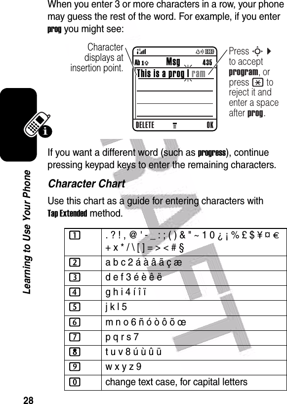  28Learning to Use Your PhoneWhen you enter 3 or more characters in a row, your phone may guess the rest of the word. For example, if you enter prog you might see:If you want a different word (such as progress), continue pressing keypad keys to enter the remaining characters.Character ChartUse this chart as a guide for entering characters with Tap Extended method.1. ? ! , @ &apos; - _ : ; ( ) &amp; &quot; ~ 1 0 ¿ ¡ % £ $ ¥ ¤ £ + x * / \ [ ] = &gt; &lt; # § 2a b c 2 á à â ã ç æ 3d e f 3 é è ê ë4g h i 4 í î ï 5j k l 5 6m n o 6 ñ ó ò ô õ œ 7p q r s 7 8t u v 8 ú ù û ü9w x y z 9 0change text case, for capital letters040086o  Character displays at insertion point.DELETE OKAb ó           Msg          435This is a prog | ramPress S c to accept program, or press * to reject it and enter a space after prog.