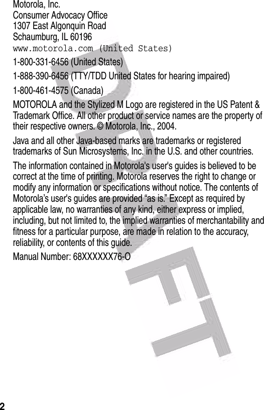  2Motorola, Inc.Consumer Advocacy Office1307 East Algonquin RoadSchaumburg, IL 60196www.motorola.com (United States)1-800-331-6456 (United States)1-888-390-6456 (TTY/TDD United States for hearing impaired)1-800-461-4575 (Canada)MOTOROLA and the Stylized M Logo are registered in the US Patent &amp; Trademark Office. All other product or service names are the property of their respective owners. © Motorola, Inc., 2004.Java and all other Java-based marks are trademarks or registered trademarks of Sun Microsystems, Inc. in the U.S. and other countries.The information contained in Motorola&apos;s user&apos;s guides is believed to be correct at the time of printing. Motorola reserves the right to change or modify any information or specifications without notice. The contents of Motorola’s user&apos;s guides are provided “as is.” Except as required by applicable law, no warranties of any kind, either express or implied, including, but not limited to, the implied warranties of merchantability and fitness for a particular purpose, are made in relation to the accuracy, reliability, or contents of this guide.Manual Number: 68XXXXXX76-O