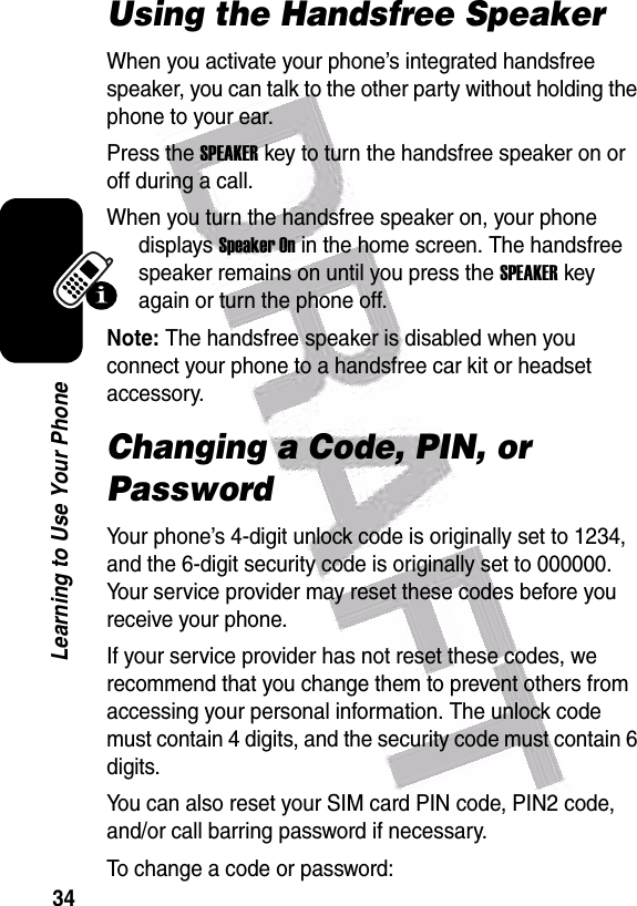  34Learning to Use Your PhoneUsing the Handsfree SpeakerWhen you activate your phone’s integrated handsfree speaker, you can talk to the other party without holding the phone to your ear.Press the SPEAKERkey to turn the handsfree speaker on or off during a call. When you turn the handsfree speaker on, your phone displays Speaker On in the home screen. The handsfree speaker remains on until you press the SPEAKERkey again or turn the phone off.Note: The handsfree speaker is disabled when you connect your phone to a handsfree car kit or headset accessory. Changing a Code, PIN, or PasswordYour phone’s 4-digit unlock code is originally set to 1234, and the 6-digit security code is originally set to 000000. Your service provider may reset these codes before you receive your phone.If your service provider has not reset these codes, we recommend that you change them to prevent others from accessing your personal information. The unlock code must contain 4 digits, and the security code must contain 6 digits.You can also reset your SIM card PIN code, PIN2 code, and/or call barring password if necessary.To change a code or password: