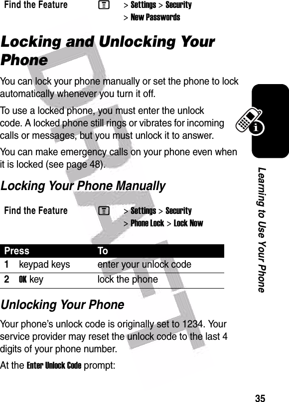  35Learning to Use Your PhoneLocking and Unlocking Your PhoneYou can lock your phone manually or set the phone to lock automatically whenever you turn it off.To use a locked phone, you must enter the unlock code. A locked phone still rings or vibrates for incoming calls or messages, but you must unlock it to answer.You can make emergency calls on your phone even when it is locked (see page 48).Locking Your Phone ManuallyUnlocking Your PhoneYour phone’s unlock code is originally set to 1234. Your service provider may reset the unlock code to the last 4 digits of your phone number.At the Enter Unlock Code prompt:Find the FeatureM&gt;Settings &gt;Security &gt;New PasswordsFind the FeatureM&gt;Settings &gt;Security &gt;Phone Lock &gt;Lock NowPress To1keypad keys enter your unlock code2OKkey lock the phone