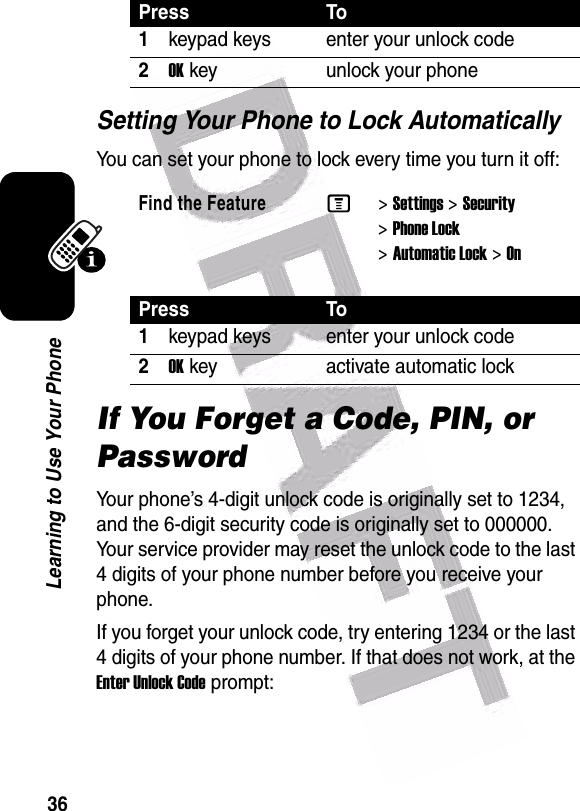  36Learning to Use Your PhoneSetting Your Phone to Lock AutomaticallyYou can set your phone to lock every time you turn it off:If You Forget a Code, PIN, or PasswordYour phone’s 4-digit unlock code is originally set to 1234, and the 6-digit security code is originally set to 000000. Your service provider may reset the unlock code to the last 4 digits of your phone number before you receive your phone.If you forget your unlock code, try entering 1234 or the last 4 digits of your phone number. If that does not work, at the Enter Unlock Code prompt:Press To1keypad keys enter your unlock code2OKkey unlock your phoneFind the FeatureM&gt;Settings &gt;Security &gt;Phone Lock &gt;Automatic Lock &gt;OnPress To1keypad keys enter your unlock code2OKkey activate automatic lock