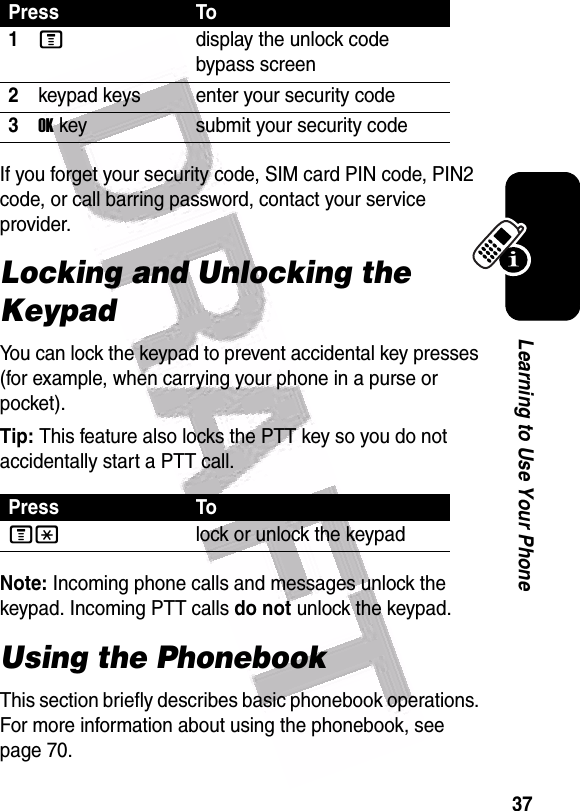  37Learning to Use Your PhoneIf you forget your security code, SIM card PIN code, PIN2 code, or call barring password, contact your service provider.Locking and Unlocking the KeypadYou can lock the keypad to prevent accidental key presses (for example, when carrying your phone in a purse or pocket).Tip: This feature also locks the PTT key so you do not accidentally start a PTT call.Note: Incoming phone calls and messages unlock the keypad. Incoming PTT calls do not unlock the keypad.Using the PhonebookThis section briefly describes basic phonebook operations. For more information about using the phonebook, see page 70.Press To1Mdisplay the unlock code bypass screen2keypad keys enter your security code3OKkey submit your security codePress ToM*lock or unlock the keypad