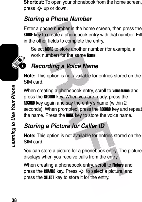  38Learning to Use Your PhoneShortcut: To open your phonebook from the home screen, press S up or down.Storing a Phone NumberEnter a phone number in the home screen, then press the STOREkey to create a phonebook entry with that number. Fill in the other fields to complete the entry.Select MORE to store another number (for example, a work number) for the same Name.Recording a Voice NameNote: This option is not available for entries stored on the SIM card.When creating a phonebook entry, scroll to Voice Name and press the RECORDkey. When you are ready, press the RECORDkey again and say the entry’s name (within 2 seconds). When prompted, press the RECORDkey and repeat the name. Press the DONEkey to store the voice name.Storing a Picture for Caller IDNote: This option is not available for entries stored on the SIM card.You can store a picture for a phonebook entry. The picture displays when you receive calls from the entry.When creating a phonebook entry, scroll to Picture and press the CHANGEkey. Press S to select a picture, and press the SELECTkey to store it for the entry.