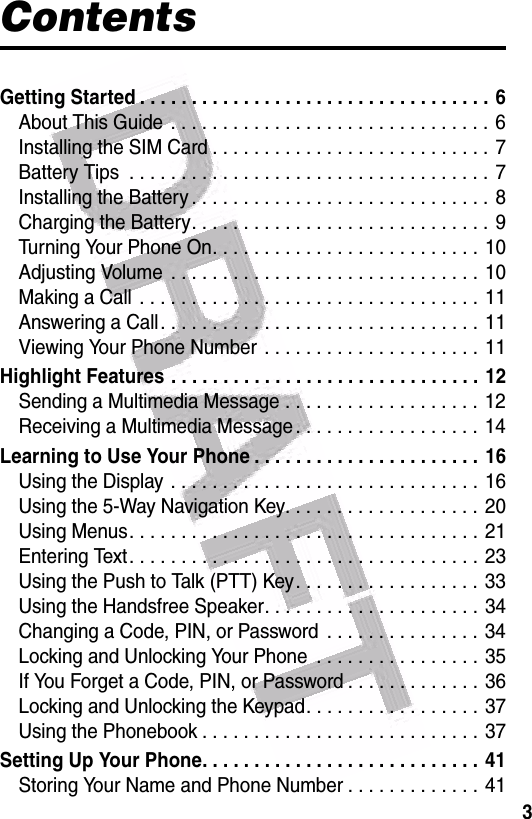  3ContentsGetting Started . . . . . . . . . . . . . . . . . . . . . . . . . . . . . . . . . . 6About This Guide  . . . . . . . . . . . . . . . . . . . . . . . . . . . . . . . 6Installing the SIM Card . . . . . . . . . . . . . . . . . . . . . . . . . . . 7Battery Tips  . . . . . . . . . . . . . . . . . . . . . . . . . . . . . . . . . . . 7Installing the Battery . . . . . . . . . . . . . . . . . . . . . . . . . . . . . 8Charging the Battery. . . . . . . . . . . . . . . . . . . . . . . . . . . . . 9Turning Your Phone On. . . . . . . . . . . . . . . . . . . . . . . . . . 10Adjusting Volume  . . . . . . . . . . . . . . . . . . . . . . . . . . . . . . 10Making a Call  . . . . . . . . . . . . . . . . . . . . . . . . . . . . . . . . . 11Answering a Call. . . . . . . . . . . . . . . . . . . . . . . . . . . . . . . 11Viewing Your Phone Number  . . . . . . . . . . . . . . . . . . . . . 11Highlight Features . . . . . . . . . . . . . . . . . . . . . . . . . . . . . . 12Sending a Multimedia Message . . . . . . . . . . . . . . . . . . . 12Receiving a Multimedia Message . . . . . . . . . . . . . . . . . . 14Learning to Use Your Phone . . . . . . . . . . . . . . . . . . . . . . 16Using the Display . . . . . . . . . . . . . . . . . . . . . . . . . . . . . . 16Using the 5-Way Navigation Key. . . . . . . . . . . . . . . . . . .  20Using Menus. . . . . . . . . . . . . . . . . . . . . . . . . . . . . . . . . . 21Entering Text. . . . . . . . . . . . . . . . . . . . . . . . . . . . . . . . . . 23Using the Push to Talk (PTT) Key. . . . . . . . . . . . . . . . . . 33Using the Handsfree Speaker. . . . . . . . . . . . . . . . . . . . .  34Changing a Code, PIN, or Password  . . . . . . . . . . . . . . . 34Locking and Unlocking Your Phone  . . . . . . . . . . . . . . . . 35If You Forget a Code, PIN, or Password . . . . . . . . . . . . . 36Locking and Unlocking the Keypad. . . . . . . . . . . . . . . . . 37Using the Phonebook . . . . . . . . . . . . . . . . . . . . . . . . . . . 37Setting Up Your Phone. . . . . . . . . . . . . . . . . . . . . . . . . . . 41Storing Your Name and Phone Number . . . . . . . . . . . . .  41