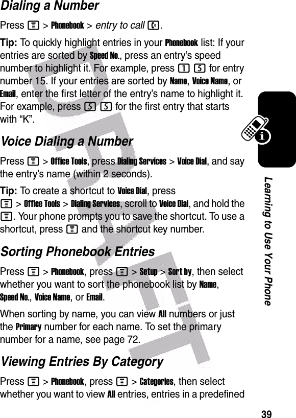  39Learning to Use Your PhoneDialing a NumberPress M &gt;Phonebook &gt; entry to calln.Tip: To quickly highlight entries in your Phonebook list: If your entries are sorted by Speed No., press an entry’s speed number to highlight it. For example, press 15 for entry number 15. If your entries are sorted by Name, Voice Name, or Email, enter the first letter of the entry’s name to highlight it. For example, press 55 for the first entry that starts with “K”.Voice Dialing a NumberPress M&gt;Office Tools, press Dialing Services&gt;Voice Dial, and say the entry’s name (within 2 seconds).Tip: To create a shortcut to Voice Dial, press M&gt;Office Tools&gt;Dialing Services, scroll to Voice Dial, and hold the M. Your phone prompts you to save the shortcut. To use a shortcut, press M and the shortcut key number.Sorting Phonebook EntriesPress M&gt;Phonebook, press M&gt;Setup&gt;Sort by, then select whether you want to sort the phonebook list by Name, Speed No., Voice Name, or Email.When sorting by name, you can view All numbers or just the Primary number for each name. To set the primary number for a name, see page 72.Viewing Entries By CategoryPress M&gt;Phonebook, press M&gt;Categories, then select whether you want to view All entries, entries in a predefined 