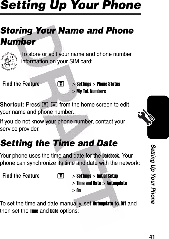  41Setting Up Your PhoneSetting Up Your PhoneStoring Your Name and Phone NumberTo store or edit your name and phone number information on your SIM card:Shortcut: Press M# from the home screen to edit your name and phone number.If you do not know your phone number, contact your service provider.Setting the Time and DateYour phone uses the time and date for the Datebook. Your phone can synchronize its time and date with the network:To set the time and date manually, set Autoupdate to Off and then set the Time and Date options:Find the FeatureM&gt;Settings &gt;Phone Status &gt;My Tel. NumbersFind the FeatureM&gt;Settings &gt;Initial Setup &gt;Time and Date &gt;Autoupdate &gt;On032380o