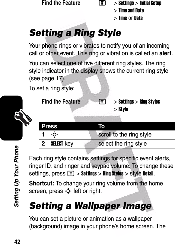  42Setting Up Your PhoneSetting a Ring StyleYour phone rings or vibrates to notify you of an incoming call or other event. This ring or vibration is called an alert.You can select one of five different ring styles. The ring style indicator in the display shows the current ring style (see page 17).To set a ring style:Each ring style contains settings for specific event alerts, ringer ID, and ringer and keypad volume. To change these settings, press M&gt;Settings&gt;Ring Styles&gt;styleDetail.Shortcut: To change your ring volume from the home screen, press S left or right.Setting a Wallpaper ImageYou can set a picture or animation as a wallpaper (background) image in your phone’s home screen. The Find the FeatureM&gt;Settings &gt;Initial Setup &gt;Time and Date &gt;TimeorDateFind the FeatureM&gt;Settings &gt;Ring Styles &gt;StylePress To1Sscroll to the ring style2SELECTkey select the ring style