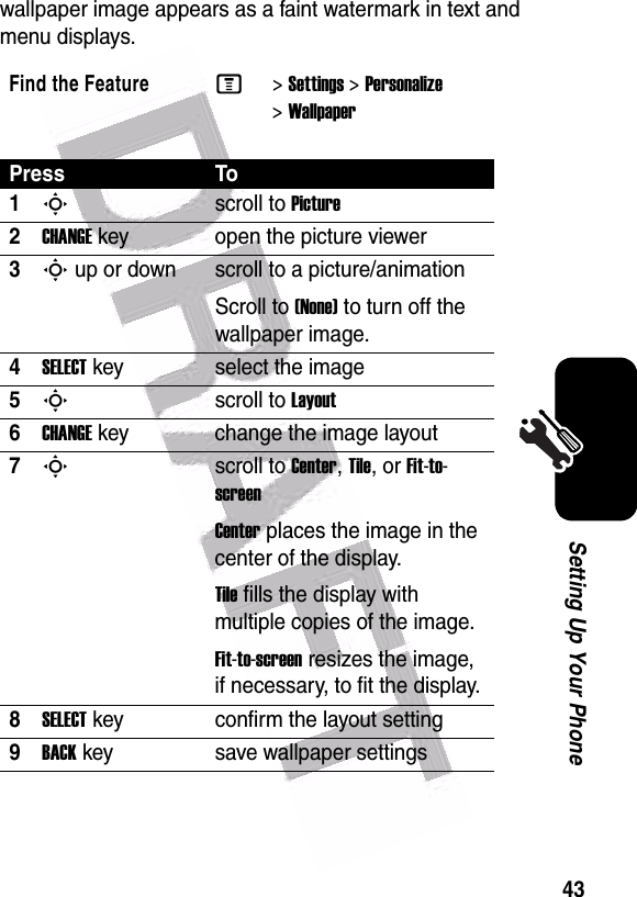  43Setting Up Your Phonewallpaper image appears as a faint watermark in text and menu displays.Find the FeatureM&gt;Settings &gt;Personalize &gt;WallpaperPress To1Sscroll to Picture2CHANGEkey open the picture viewer3S up or down  scroll to a picture/animationScroll to (None) to turn off the wallpaper image.4SELECTkey select the image5Sscroll to Layout6CHANGEkey change the image layout7Sscroll to Center, Tile, or Fit-to-screenCenter places the image in the center of the display.Tile fills the display with multiple copies of the image.Fit-to-screen resizes the image, if necessary, to fit the display.8SELECTkey confirm the layout setting9BACKkey save wallpaper settings