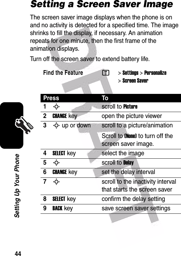  44Setting Up Your PhoneSetting a Screen Saver ImageThe screen saver image displays when the phone is on and no activity is detected for a specified time. The image shrinks to fill the display, if necessary. An animation repeats for one minute, then the first frame of the animation displays.Turn off the screen saver to extend battery life.Find the FeatureM&gt;Settings &gt;Personalize &gt;Screen SaverPress To1Sscroll to Picture2CHANGEkey open the picture viewer3S up or down  scroll to a picture/animationScroll to (None) to turn off the screen saver image.4SELECTkey select the image5Sscroll to Delay6CHANGEkey set the delay interval7Sscroll to the inactivity interval that starts the screen saver8SELECTkey confirm the delay setting9BACKkey save screen saver settings