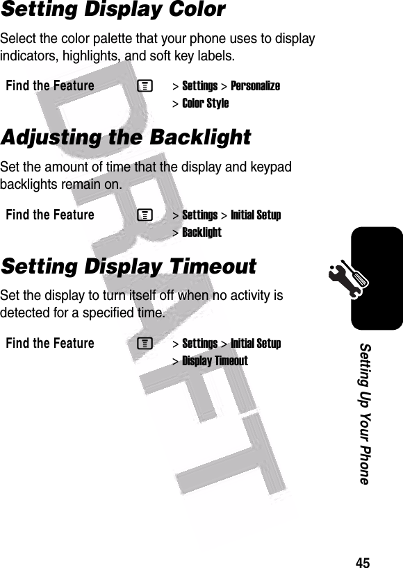  45Setting Up Your PhoneSetting Display ColorSelect the color palette that your phone uses to display indicators, highlights, and soft key labels.Adjusting the BacklightSet the amount of time that the display and keypad backlights remain on.Setting Display TimeoutSet the display to turn itself off when no activity is detected for a specified time.Find the FeatureM&gt;Settings &gt;Personalize &gt;Color StyleFind the FeatureM&gt;Settings &gt;Initial Setup &gt;BacklightFind the FeatureM&gt;Settings &gt;Initial Setup &gt;Display Timeout