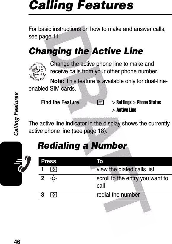  46Calling FeaturesCalling FeaturesFor basic instructions on how to make and answer calls, see page 11.Changing the Active LineChange the active phone line to make and receive calls from your other phone number.Note: This feature is available only for dual-line-enabled SIM cards.The active line indicator in the display shows the currently active phone line (see page 18).Redialing a NumberFind the FeatureM&gt;Settings &gt;Phone Status &gt;Active LinePress To1nview the dialed calls list2Sscroll to the entry you want to call3nredial the number032380o