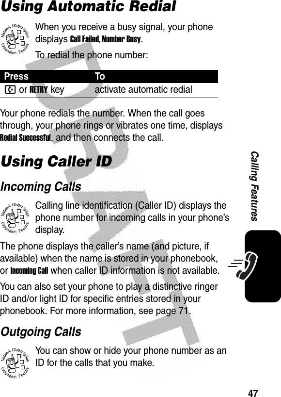  47Calling FeaturesUsing Automatic RedialWhen you receive a busy signal, your phone displays Call Failed, Number Busy.To redial the phone number:Your phone redials the number. When the call goes through, your phone rings or vibrates one time, displays Redial Successful, and then connects the call.Using Caller IDIncoming CallsCalling line identification (Caller ID) displays the phone number for incoming calls in your phone’s display.The phone displays the caller’s name (and picture, if available) when the name is stored in your phonebook, or Incoming Call when caller ID information is not available.You can also set your phone to play a distinctive ringer ID and/or light ID for specific entries stored in your phonebook. For more information, see page 71. Outgoing CallsYou can show or hide your phone number as an ID for the calls that you make.Press Ton or RETRYkey activate automatic redial032380o032380o032380o