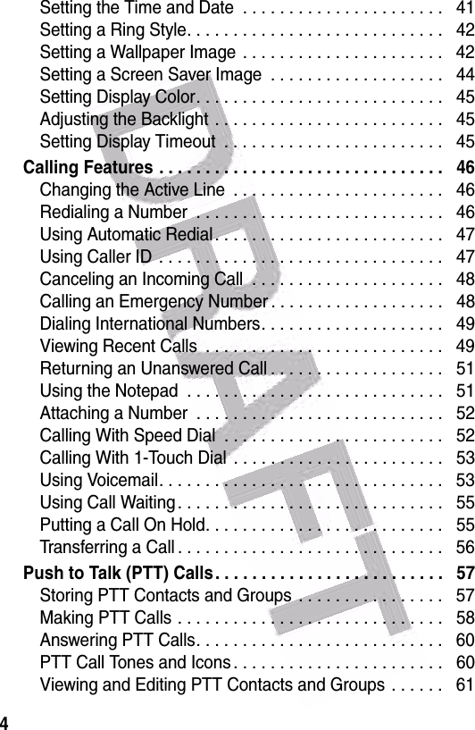  4Setting the Time and Date  . . . . . . . . . . . . . . . . . . . . . .   41Setting a Ring Style. . . . . . . . . . . . . . . . . . . . . . . . . . . .   42Setting a Wallpaper Image  . . . . . . . . . . . . . . . . . . . . . .   42Setting a Screen Saver Image  . . . . . . . . . . . . . . . . . . .   44Setting Display Color. . . . . . . . . . . . . . . . . . . . . . . . . . .   45Adjusting the Backlight . . . . . . . . . . . . . . . . . . . . . . . . .   45Setting Display Timeout  . . . . . . . . . . . . . . . . . . . . . . . .   45Calling Features . . . . . . . . . . . . . . . . . . . . . . . . . . . . . . .   46Changing the Active Line  . . . . . . . . . . . . . . . . . . . . . . .   46Redialing a Number  . . . . . . . . . . . . . . . . . . . . . . . . . . .   46Using Automatic Redial. . . . . . . . . . . . . . . . . . . . . . . . .   47Using Caller ID  . . . . . . . . . . . . . . . . . . . . . . . . . . . . . . .   47Canceling an Incoming Call  . . . . . . . . . . . . . . . . . . . . .   48Calling an Emergency Number . . . . . . . . . . . . . . . . . . .   48Dialing International Numbers. . . . . . . . . . . . . . . . . . . .   49Viewing Recent Calls  . . . . . . . . . . . . . . . . . . . . . . . . . .   49Returning an Unanswered Call . . . . . . . . . . . . . . . . . . .   51Using the Notepad  . . . . . . . . . . . . . . . . . . . . . . . . . . . .   51Attaching a Number  . . . . . . . . . . . . . . . . . . . . . . . . . . .   52Calling With Speed Dial  . . . . . . . . . . . . . . . . . . . . . . . .   52Calling With 1-Touch Dial  . . . . . . . . . . . . . . . . . . . . . . .   53Using Voicemail. . . . . . . . . . . . . . . . . . . . . . . . . . . . . . .   53Using Call Waiting . . . . . . . . . . . . . . . . . . . . . . . . . . . . .   55Putting a Call On Hold. . . . . . . . . . . . . . . . . . . . . . . . . .   55Transferring a Call . . . . . . . . . . . . . . . . . . . . . . . . . . . . .   56Push to Talk (PTT) Calls. . . . . . . . . . . . . . . . . . . . . . . . .   57Storing PTT Contacts and Groups  . . . . . . . . . . . . . . . .   57Making PTT Calls . . . . . . . . . . . . . . . . . . . . . . . . . . . . .   58Answering PTT Calls. . . . . . . . . . . . . . . . . . . . . . . . . . .   60PTT Call Tones and Icons . . . . . . . . . . . . . . . . . . . . . . .   60Viewing and Editing PTT Contacts and Groups . . . . . .   61