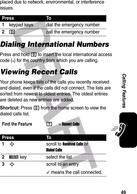  49Calling Featuresplaced due to network, environmental, or interference issues.Dialing International NumbersPress and hold 0 to insert the local international access code (+) for the country from which you are calling.Viewing Recent CallsYour phone keeps lists of the calls you recently received and dialed, even if the calls did not connect. The lists are sorted from newest to oldest entries. The oldest entries are deleted as new entries are added.Shortcut: Press n from the home screen to view the dialed calls list.Press To1keypad keys dial the emergency number2ncall the emergency numberFind the FeatureM&gt;Recent CallsPress To1Sscroll to Received Calls or Dialed Calls2SELECTkey select the list3Sscroll to an entry\ means the call connected.