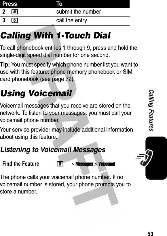  53Calling FeaturesCalling With 1-Touch DialTo call phonebook entries 1 through 9, press and hold the single-digit speed dial number for one second.Tip: You must specify which phone number list you want to use with this feature: phone memory phonebook or SIM card phonebook (see page 72).Using VoicemailVoicemail messages that you receive are stored on the network. To listen to your messages, you must call your voicemail phone number.Your service provider may include additional information about using this feature.Listening to Voicemail MessagesThe phone calls your voicemail phone number. If no voicemail number is stored, your phone prompts you to store a number.2#submit the number3ncall the entryFind the FeatureM&gt;Messages &gt;VoicemailPress To