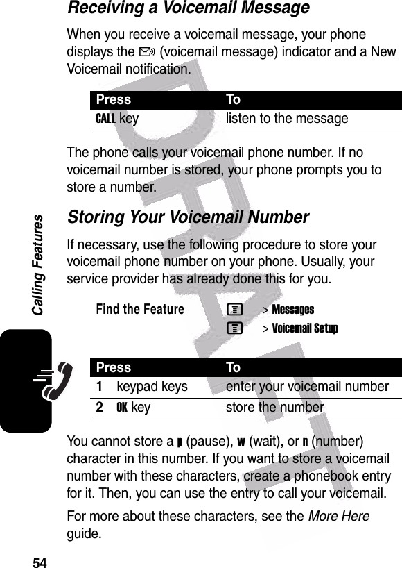  54Calling FeaturesReceiving a Voicemail MessageWhen you receive a voicemail message, your phone displays the f (voicemail message) indicator and a New Voicemail notification.The phone calls your voicemail phone number. If no voicemail number is stored, your phone prompts you to store a number.Storing Your Voicemail NumberIf necessary, use the following procedure to store your voicemail phone number on your phone. Usually, your service provider has already done this for you.You cannot store a p (pause), w (wait), or n (number) character in this number. If you want to store a voicemail number with these characters, create a phonebook entry for it. Then, you can use the entry to call your voicemail.For more about these characters, see the More Here guide.Press ToCALLkey listen to the messageFind the FeatureM&gt;MessagesM&gt;Voicemail SetupPress To1keypad keys enter your voicemail number2OKkey store the number