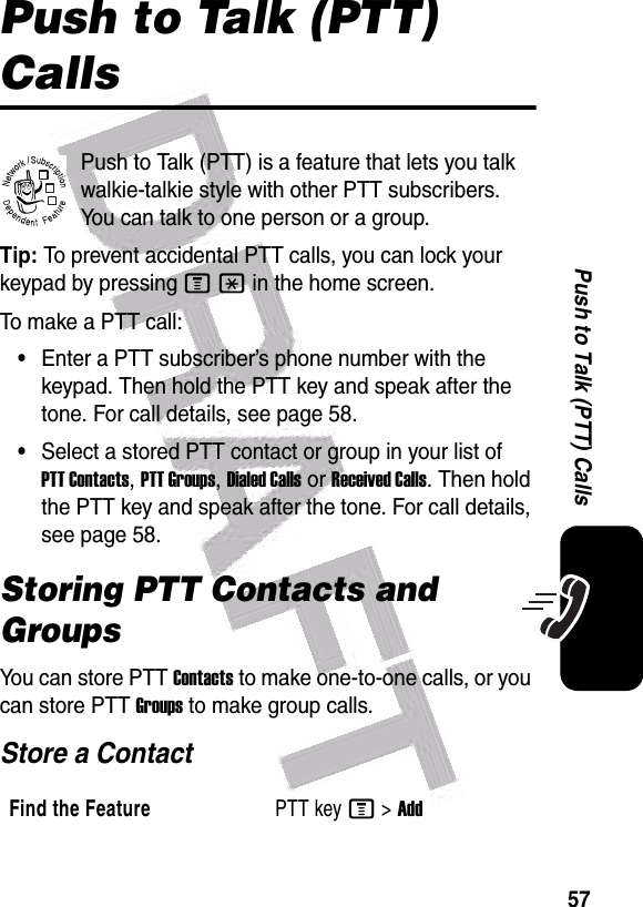  57Push to Talk (PTT) CallsPush to Talk (PTT) CallsPush to Talk (PTT) is a feature that lets you talk walkie-talkie style with other PTT subscribers. You can talk to one person or a group.Tip: To prevent accidental PTT calls, you can lock your keypad by pressing M* in the home screen.To ma ke a P T T  c al l :•Enter a PTT subscriber’s phone number with the keypad. Then hold the PTT key and speak after the tone. For call details, see page 58.•Select a stored PTT contact or group in your list of PTT Contacts, PTT Groups, Dialed Calls or Received Calls. Then hold the PTT key and speak after the tone. For call details, see page 58.Storing PTT Contacts and GroupsYou can store PTT Contacts to make one-to-one calls, or you can store PTT Groups to make group calls.Store a ContactFind the FeaturePTT key M&gt;Add032380o