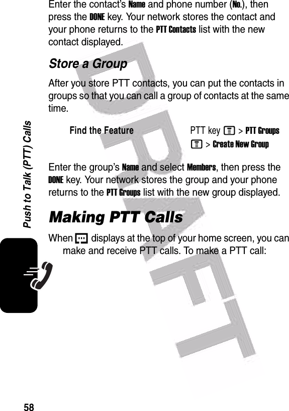  58Push to Talk (PTT) CallsEnter the contact’s Name and phone number (No.), then press the DONE key. Your network stores the contact and your phone returns to the PTT Contacts list with the new contact displayed.Store a GroupAfter you store PTT contacts, you can put the contacts in groups so that you can call a group of contacts at the same time.Enter the group’s Name and select Members, then press the DONE key. Your network stores the group and your phone returns to the PTT Groups list with the new group displayed.Making PTT CallsWhen U displays at the top of your home screen, you can make and receive PTT calls. To make a PTT call:Find the FeaturePTT key M&gt;PTT GroupsM &gt;Create New Group