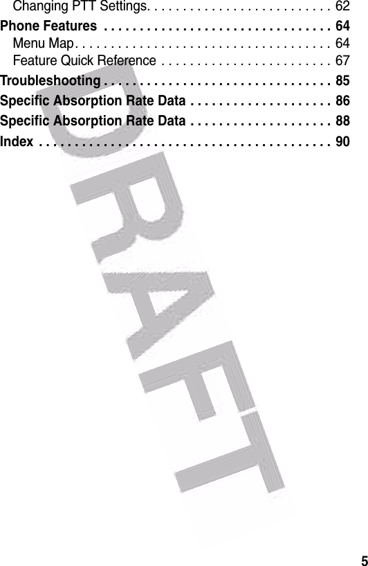  5Changing PTT Settings. . . . . . . . . . . . . . . . . . . . . . . . . .  62Phone Features  . . . . . . . . . . . . . . . . . . . . . . . . . . . . . . . . 64Menu Map. . . . . . . . . . . . . . . . . . . . . . . . . . . . . . . . . . . . 64Feature Quick Reference . . . . . . . . . . . . . . . . . . . . . . . . 67Troubleshooting . . . . . . . . . . . . . . . . . . . . . . . . . . . . . . . . 85Specific Absorption Rate Data . . . . . . . . . . . . . . . . . . . . 86Specific Absorption Rate Data . . . . . . . . . . . . . . . . . . . . 88Index  . . . . . . . . . . . . . . . . . . . . . . . . . . . . . . . . . . . . . . . . . 90 