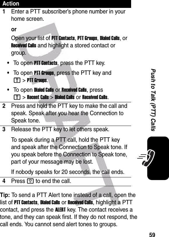  59Push to Talk (PTT) CallsTip: To send a PTT Alert tone instead of a call, open the list of PTT Contacts, Dialed Calls or Received Calls, highlight a PTT contact, and press the ALERT key. The contact receives a tone, and they can speak first. If they do not respond, the call ends. You cannot send alert tones to groups.Action1Enter a PTT subscriber’s phone number in your home screen.orOpen your list of PTT Contacts, PTT Groups, Dialed Calls, or Received Calls and highlight a stored contact or group.•To open PTT Contacts, press the PTT key.•To open PTT Groups, press the PTT key and M&gt;PTT Groups.•To open Dialed Calls or Received Calls, press M&gt;Recent Calls &gt;Dialed CallsorReceived Calls.2Press and hold the PTT key to make the call and speak. Speak after you hear the Connection to Speak tone.3Release the PTT key to let others speak.To speak during a PTT call, hold the PTT key and speak after the Connection to Speak tone. If you speak before the Connection to Speak tone, part of your message may be lost.If nobody speaks for 20 seconds, the call ends.4Press o to end the call.