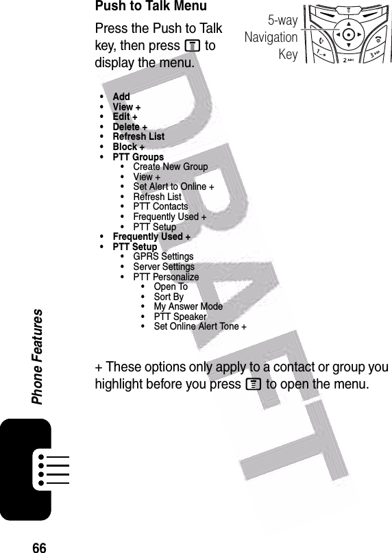  66Phone FeaturesPush to Talk MenuPress the Push to Talk key, then press M to display the menu.•Add•View+•Edit+• Delete +• Refresh List•Block+• PTT Groups• Create New Group•View+• Set Alert to Online +•Refresh List• PTT Contacts• Frequently Used +• PTT Setup• Frequently Used +• PTT Setup• GPRS Settings• Server Settings• PTT Personalize• Open To•Sort By•My Answer Mode• PTT Speaker• Set Online Alert Tone ++ These options only apply to a contact or group you highlight before you press M to open the menu.040077o5-wayNavigationKey