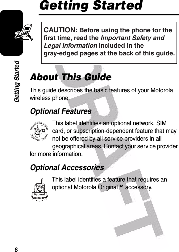  6Getting StartedGetting StartedAbout This GuideThis guide describes the basic features of your Motorola wireless phone.Optional FeaturesThis label identifies an optional network, SIM card, or subscription-dependent feature that may not be offered by all service providers in all geographical areas. Contact your service provider for more information.Optional AccessoriesThis label identifies a feature that requires an optional Motorola Original™ accessory.CAUTION: Before using the phone for thefirst time, read the Important Safety and Legal Information included in the gray-edged pages at the back of this guide.032257o032380o