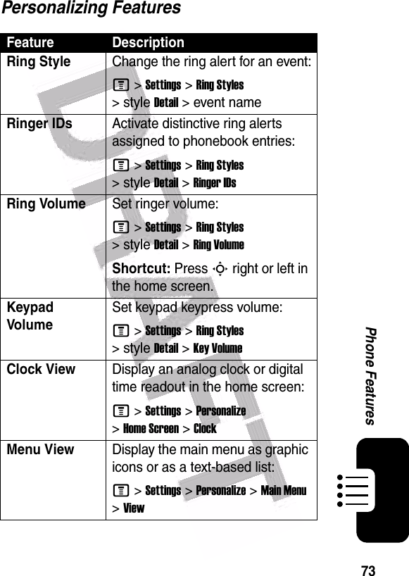  73Phone FeaturesPersonalizing FeaturesFeature DescriptionRing Style Change the ring alert for an event:M &gt;Settings &gt;Ring Styles &gt;styleDetail &gt; event nameRinger IDs Activate distinctive ring alerts assigned to phonebook entries:M &gt;Settings &gt;Ring Styles &gt;styleDetail &gt;Ringer IDsRing VolumeSet ringer volume:M &gt;Settings &gt;Ring Styles &gt;styleDetail &gt;Ring VolumeShortcut: Press S right or left in the home screen.Keypad VolumeSet keypad keypress volume:M &gt;Settings &gt;Ring Styles &gt;styleDetail &gt;Key VolumeClock View Display an analog clock or digital time readout in the home screen:M &gt;Settings &gt;Personalize &gt;Home Screen &gt;ClockMenu ViewDisplay the main menu as graphic icons or as a text-based list:M &gt;Settings &gt;Personalize &gt;Main Menu &gt;View