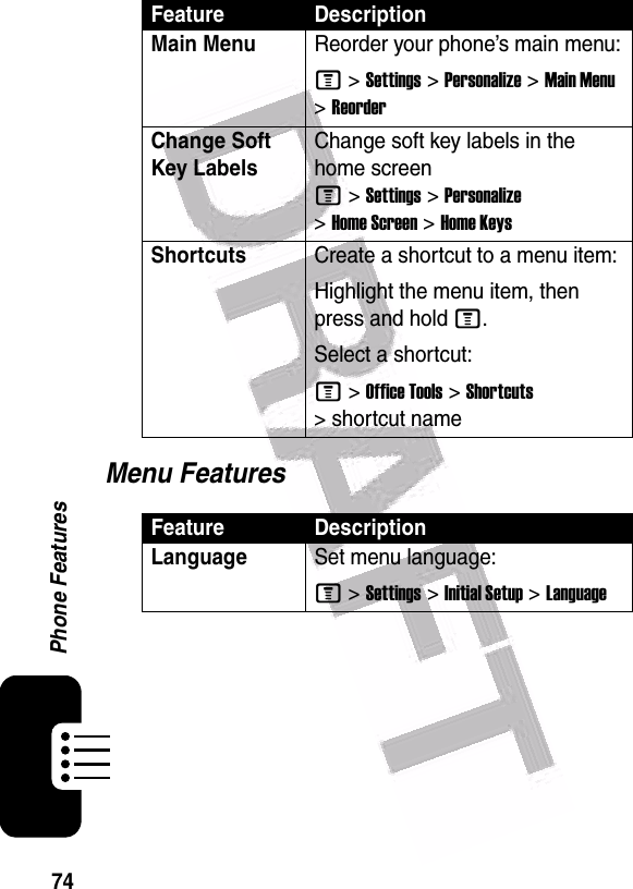  74Phone FeaturesMenu FeaturesMain Menu Reorder your phone’s main menu:M &gt;Settings &gt;Personalize &gt;Main Menu &gt;ReorderChange Soft Key LabelsChange soft key labels in the home screen M&gt;Settings&gt;Personalize &gt;Home Screen &gt;Home KeysShortcuts Create a shortcut to a menu item:Highlight the menu item, then press and hold M.Select a shortcut:M&gt;Office Tools&gt;Shortcuts &gt; shortcut nameFeature DescriptionLanguageSet menu language:M &gt;Settings &gt;Initial Setup &gt;LanguageFeature Description