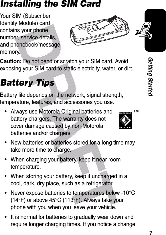  7Getting StartedInstalling the SIM CardYour SIM (Subscriber Identity Module) card contains your phone number, service details, and phonebook/message memory.Caution: Do not bend or scratch your SIM card. Avoid exposing your SIM card to static electricity, water, or dirt.Battery TipsBattery life depends on the network, signal strength, temperature, features, and accessories you use.•Always use Motorola Original batteries and battery chargers. The warranty does not cover damage caused by non-Motorola batteries and/or chargers.•New batteries or batteries stored for a long time may take more time to charge.•When charging your battery, keep it near room temperature.•When storing your battery, keep it uncharged in a cool, dark, dry place, such as a refrigerator.•Never expose batteries to temperatures below -10°C (14°F) or above 45°C (113°F). Always take your phone with you when you leave your vehicle.•It is normal for batteries to gradually wear down and require longer charging times. If you notice a change 