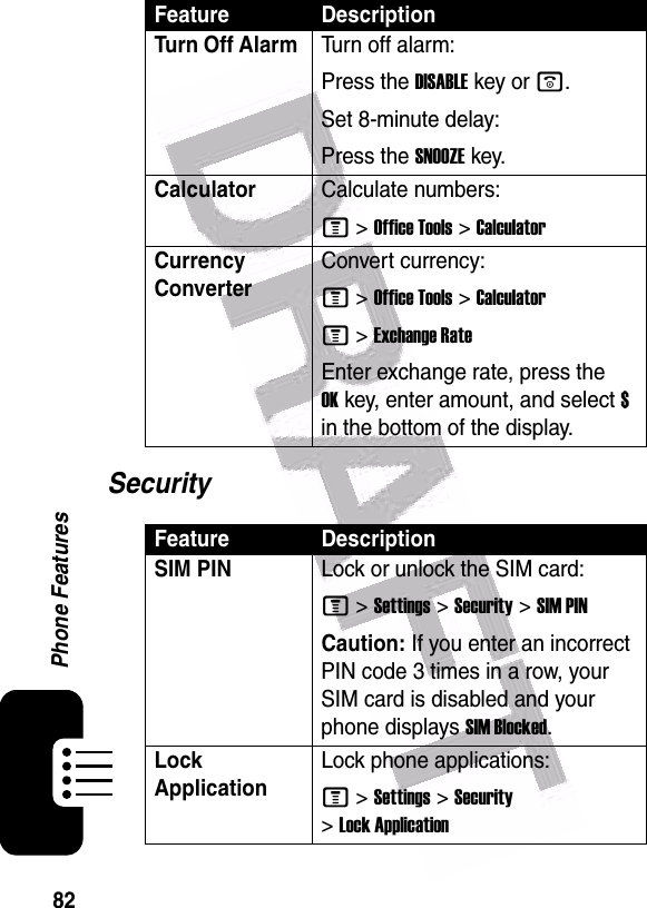  82Phone FeaturesSecurityTurn Off Alarm Turn off alarm:Press the DISABLEkey or o.Set 8-minute delay:Press the SNOOZEkey.CalculatorCalculate numbers:M &gt;Office Tools &gt;CalculatorCurrency Converter Convert currency:M &gt;Office Tools &gt;CalculatorM &gt;Exchange RateEnter exchange rate, press the OKkey, enter amount, and select $ in the bottom of the display.Feature DescriptionSIM PIN Lock or unlock the SIM card:M &gt;Settings &gt;Security &gt;SIM PINCaution: If you enter an incorrect PIN code 3 times in a row, your SIM card is disabled and your phone displays SIM Blocked.Lock ApplicationLock phone applications:M &gt;Settings &gt;Security &gt;Lock ApplicationFeature Description