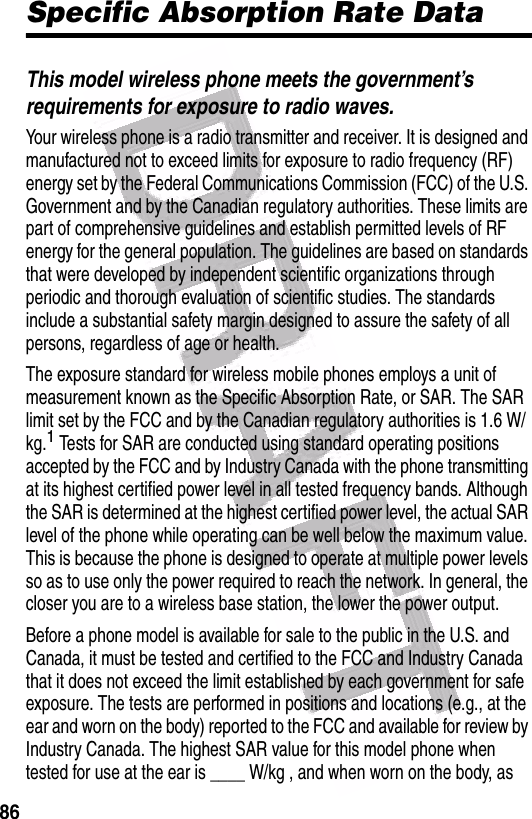  86Specific Absorption Rate DataThis model wireless phone meets the government’s requirements for exposure to radio waves.Your wireless phone is a radio transmitter and receiver. It is designed and manufactured not to exceed limits for exposure to radio frequency (RF) energy set by the Federal Communications Commission (FCC) of the U.S. Government and by the Canadian regulatory authorities. These limits are part of comprehensive guidelines and establish permitted levels of RF energy for the general population. The guidelines are based on standards that were developed by independent scientific organizations through periodic and thorough evaluation of scientific studies. The standards include a substantial safety margin designed to assure the safety of all persons, regardless of age or health.The exposure standard for wireless mobile phones employs a unit of measurement known as the Specific Absorption Rate, or SAR. The SAR limit set by the FCC and by the Canadian regulatory authorities is 1.6 W/kg.1 Tests for SAR are conducted using standard operating positions accepted by the FCC and by Industry Canada with the phone transmitting at its highest certified power level in all tested frequency bands. Although the SAR is determined at the highest certified power level, the actual SAR level of the phone while operating can be well below the maximum value. This is because the phone is designed to operate at multiple power levels so as to use only the power required to reach the network. In general, the closer you are to a wireless base station, the lower the power output.Before a phone model is available for sale to the public in the U.S. and Canada, it must be tested and certified to the FCC and Industry Canada that it does not exceed the limit established by each government for safe exposure. The tests are performed in positions and locations (e.g., at the ear and worn on the body) reported to the FCC and available for review by Industry Canada. The highest SAR value for this model phone when tested for use at the ear is ____ W/kg , and when worn on the body, as 