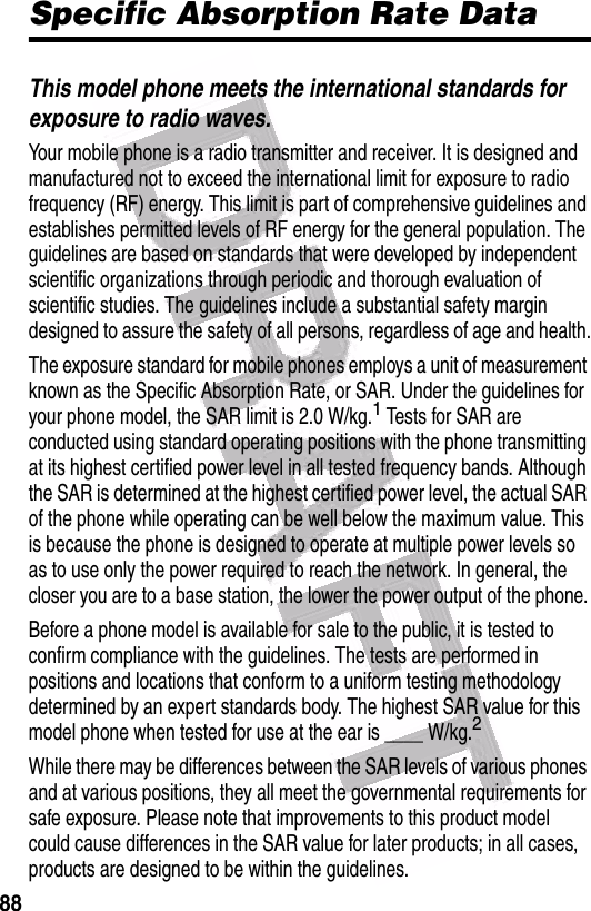  88Specific Absorption Rate DataThis model phone meets the international standards for exposure to radio waves.Your mobile phone is a radio transmitter and receiver. It is designed and manufactured not to exceed the international limit for exposure to radio frequency (RF) energy. This limit is part of comprehensive guidelines and establishes permitted levels of RF energy for the general population. The guidelines are based on standards that were developed by independent scientific organizations through periodic and thorough evaluation of scientific studies. The guidelines include a substantial safety margin designed to assure the safety of all persons, regardless of age and health.The exposure standard for mobile phones employs a unit of measurement known as the Specific Absorption Rate, or SAR. Under the guidelines for your phone model, the SAR limit is 2.0 W/kg.1 Tests for SAR are conducted using standard operating positions with the phone transmitting at its highest certified power level in all tested frequency bands. Although the SAR is determined at the highest certified power level, the actual SAR of the phone while operating can be well below the maximum value. This is because the phone is designed to operate at multiple power levels so as to use only the power required to reach the network. In general, the closer you are to a base station, the lower the power output of the phone.Before a phone model is available for sale to the public, it is tested to confirm compliance with the guidelines. The tests are performed in positions and locations that conform to a uniform testing methodology determined by an expert standards body. The highest SAR value for this model phone when tested for use at the ear is ____ W/kg.2While there may be differences between the SAR levels of various phones and at various positions, they all meet the governmental requirements for safe exposure. Please note that improvements to this product model could cause differences in the SAR value for later products; in all cases, products are designed to be within the guidelines.