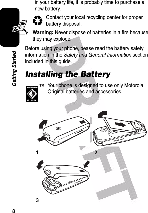  8Getting Startedin your battery life, it is probably time to purchase a new battery.Contact your local recycling center for proper battery disposal.Warning: Never dispose of batteries in a fire because they may explode.Before using your phone, pease read the battery safety information in the Safety and General Information section included in this guide.Installing the BatteryYour phone is designed to use only Motorola Original batteries and accessories.123