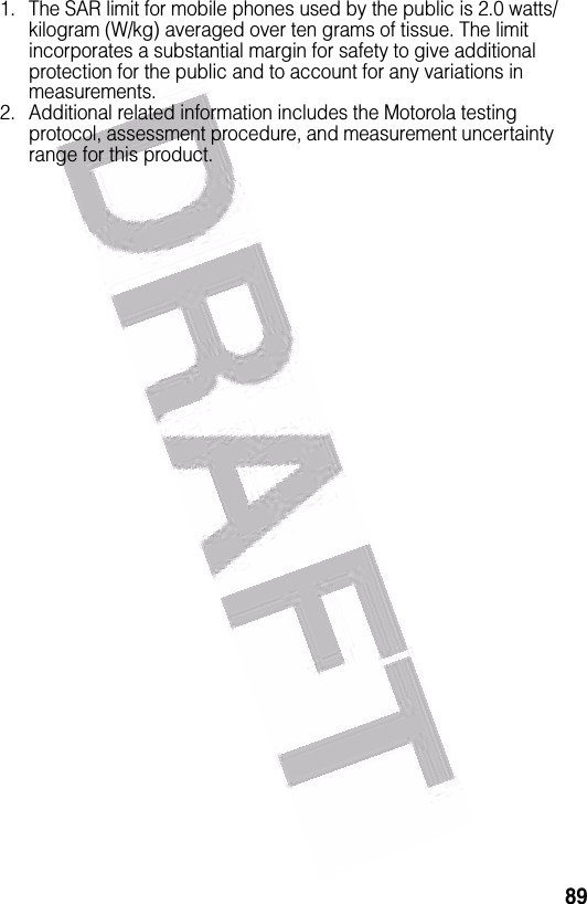  891. The SAR limit for mobile phones used by the public is 2.0 watts/kilogram (W/kg) averaged over ten grams of tissue. The limit incorporates a substantial margin for safety to give additional protection for the public and to account for any variations in measurements.2. Additional related information includes the Motorola testing protocol, assessment procedure, and measurement uncertainty range for this product.