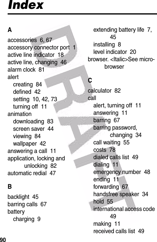  90IndexAaccessories  6, 67accessory connector port  1active line indicator  18active line, changing  46alarm clock  81alertcreating  84defined  42setting  10, 42, 73turning off  11animationdownloading  83screen saver  44viewing  84wallpaper  42answering a call  11application, locking and unlocking  82automatic redial  47Bbacklight  45barring calls  67batterycharging  9extending battery life  7, 45installing  8level indicator  20browser. &lt;Italic&gt;See micro-browserCcalculator  82callalert, turning off  11answering  11barring  67barring password, changing  34call waiting  55costs  78dialed calls list  49dialing  11emergency number  48ending  11forwarding  67handsfree speaker  34hold  55international access code  49making  11received calls list  49